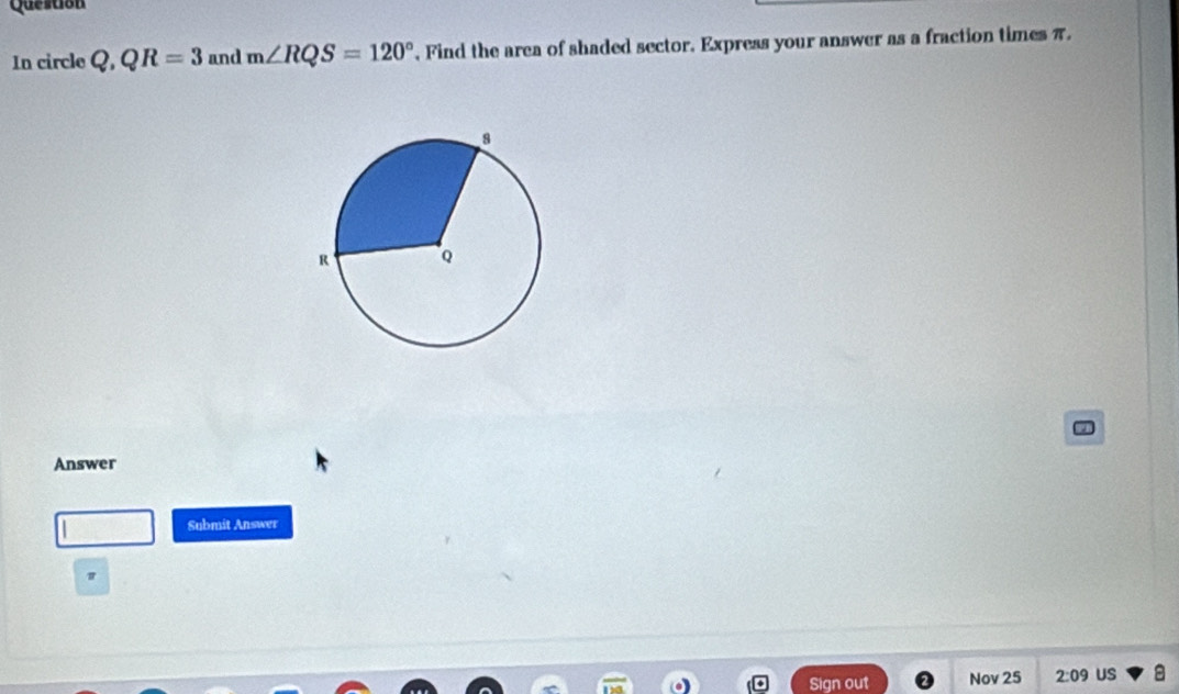 Question 
In circle Q, QR=3 and m∠ RQS=120° , Find the area of shaded sector. Express your answer as a fraction times π. 
Answer 
Submit Answer 
Sign out Nov 25 2:09 US