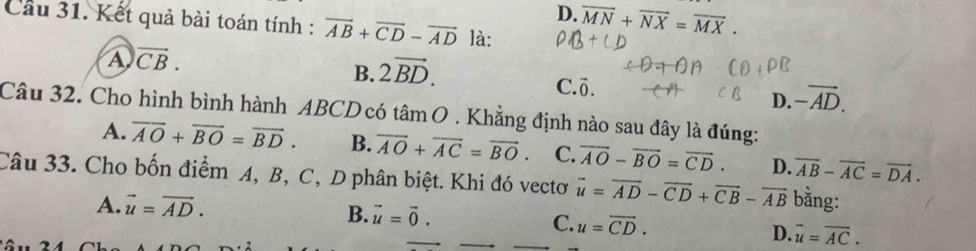 D. overline MN+overline NX=overline MX. 
Cầu 31. Kết quả bài toán tính : vector AB+vector CD-vector AD là:
A vector CB.
B. 2vector BD. C. Ö. D. -vector AD. 
Câu 32. Cho hình bình hành ABCD có tâm O . Khẳng định nào sau đây là đúng:
A. overline AO+overline BO=overline BD. B. overline AO+overline AC=overline BO. C. vector AO-vector BO=vector CD. D. overline AB-overline AC=overline DA. 
Câu 33. Cho bốn điểm A, B, C, D phân biệt. Khi đó vectơ vector u=vector AD-vector CD+vector CB-vector AB bằng:
A. vector u=vector AD.
B. vector u=vector 0.
C. u=overline CD.
D. vector u=vector AC.