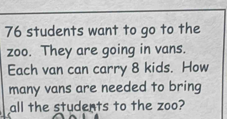 76 students want to go to the 
zoo. They are going in vans. 
Each van can carry 8 kids. How 
many vans are needed to bring 
all the students to the zoo?