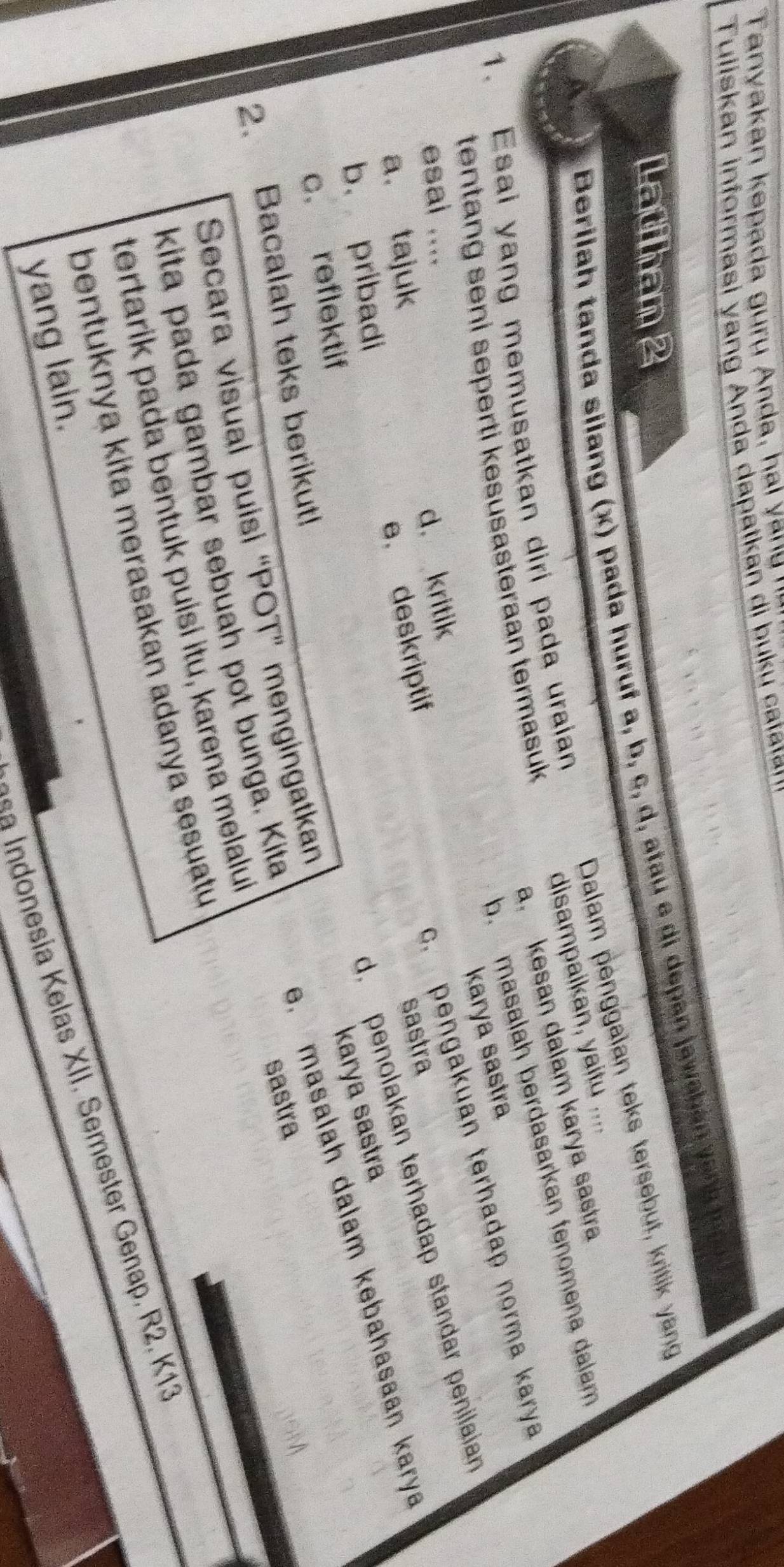 Tanyakan kepada gurụ Anda, hal yany ''
Tuliskan informasi yang Anda dapatkan di buku taa
Latihan 2
Berilah tanda silang (x) pada huruf a, b, c, d, atau e di depan jawaba y a 
Dalam penggaïan teks tersebut, kritik y ang
a. kesan dalam karya sastra
1. Esai yang memusatkan diri pada uraian
disampaikan, yaitu ....
b. masalah berdasarkan fenomena dalam
tentang seni seperti kesusasteraan termasuk 
karya sastra
esal ....
d. kritik
c. pengakuan terhadap norma karya
a. tajuk
e. deskriptif
b. pribadi
d. penolakan terhadap standar penilaian
sastra
karya sastra
e, masalah dalam kebahasaan karya
c. reflektif
2. Bacalah teks berikut!
Secara visual puisi “POT” mengingatkan
kita pada gambar sebuah pot bunga. Kita
sastra
tertarik pada bentuk puisi itu, karena melalui
bentuknya kita merasakan adanya sesuatu
a Indonesia Kelas XII. Semester Genap, R2. K13
yang lain.