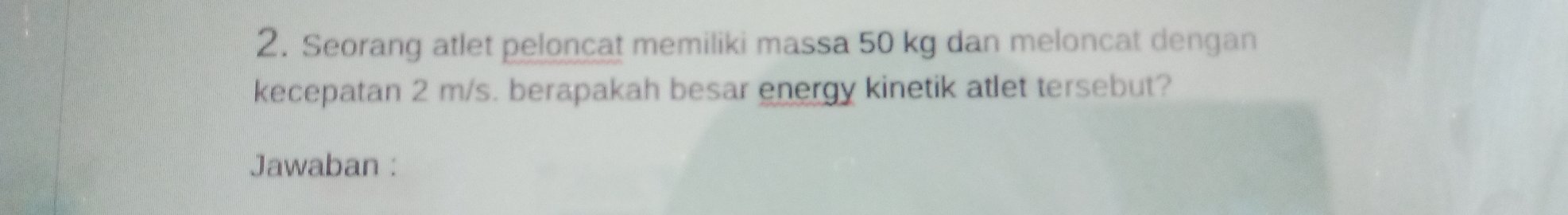 Seorang atlet peloncat memiliki massa 50 kg dan meloncat dengan 
kecepatan 2 m/s. berapakah besar energy kinetik atlet tersebut? 
Jawaban :