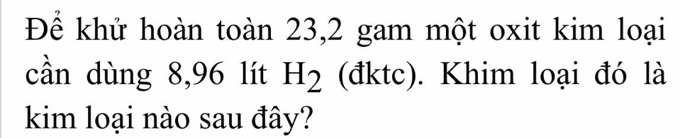 Để khử hoàn toàn 23, 2 gam một oxit kim loại 
cần dùng 8,96 lít H_2 (đktc). Khim loại đó là 
kim loại nào sau đây?