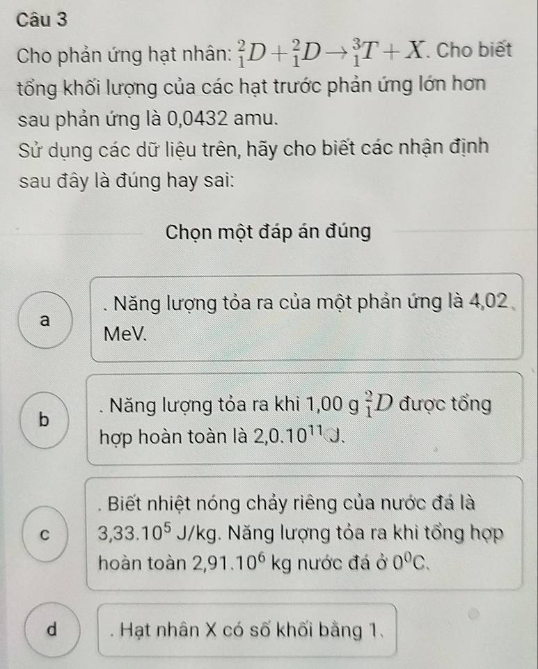 Cho phản ứng hạt nhân: _1^(2D+_1^2Dto _1^3T+X. Cho biết
tổng khối lượng của các hạt trước phản ứng lớn hơn
sau phản ứng là 0,0432 amu.
Sử dụng các dữ liệu trên, hãy cho biết các nhận định
sau đây là đúng hay sai:
Chọn một đáp án đúng
: Năng lượng tỏa ra của một phản ứng là 4,02
a MeV.
b . Năng lượng tỏa ra khi 1,00 g _1^2D được tổng
hợp hoàn toàn là 2, 0.10^11)J.. Biết nhiệt nóng chảy riêng của nước đá là
C 3,33.10^5 J/kg. Năng lượng tỏa ra khi tổng hợp
hoàn toàn 2,91.10^6kg nước đá ở 0^0C.
d Hạt nhân X có số khối bằng 1.