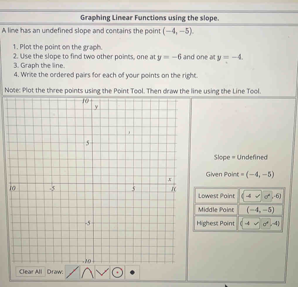 Graphing Linear Functions using the slope.
A line has an undefined slope and contains the point (-4,-5).
1. Plot the point on the graph.
2. Use the slope to find two other points, one at y=-6 and one at y=-4.
3. Graph the line.
4. Write the ordered pairs for each of your points on the right.
Note: Plot the three points using line using the Line Tool.
Slope = Undefined
Given Point =(-4,-5)
1