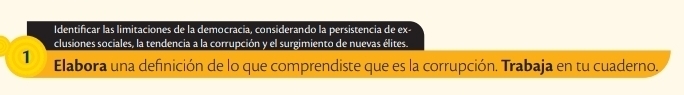 Identificar las limitaciones de la democracia, considerando la persistencia de ex- 
clusiones sociales, la tendencia a la corrupción y el surgimiento de nuevas élites. 
1 Elabora una definición de lo que comprendiste que es la corrupción. Trabaja en tu cuaderno,