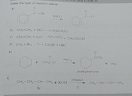 State the type of reaction below: Eston 20
a
xrightarrow SOCl_2
b) CH_2=CH_2+HClto CH_3CH_2Cl
c) CH_2=CH_2+H_2Oxrightarrow H_2SO_4,caslyatCH_3CH_2OH
d) CH_4+Br_2to CH_3Br+HBr
e)
□ +CH_3C-Cl FeCl_3 □^(frac 0)3+HCl □ 
acetophenone
f) beginarrayr CH_3-CH_2-CH-CH_3+KOH cthanol/△   △ endarray CH_3-CH=CH-CH_3