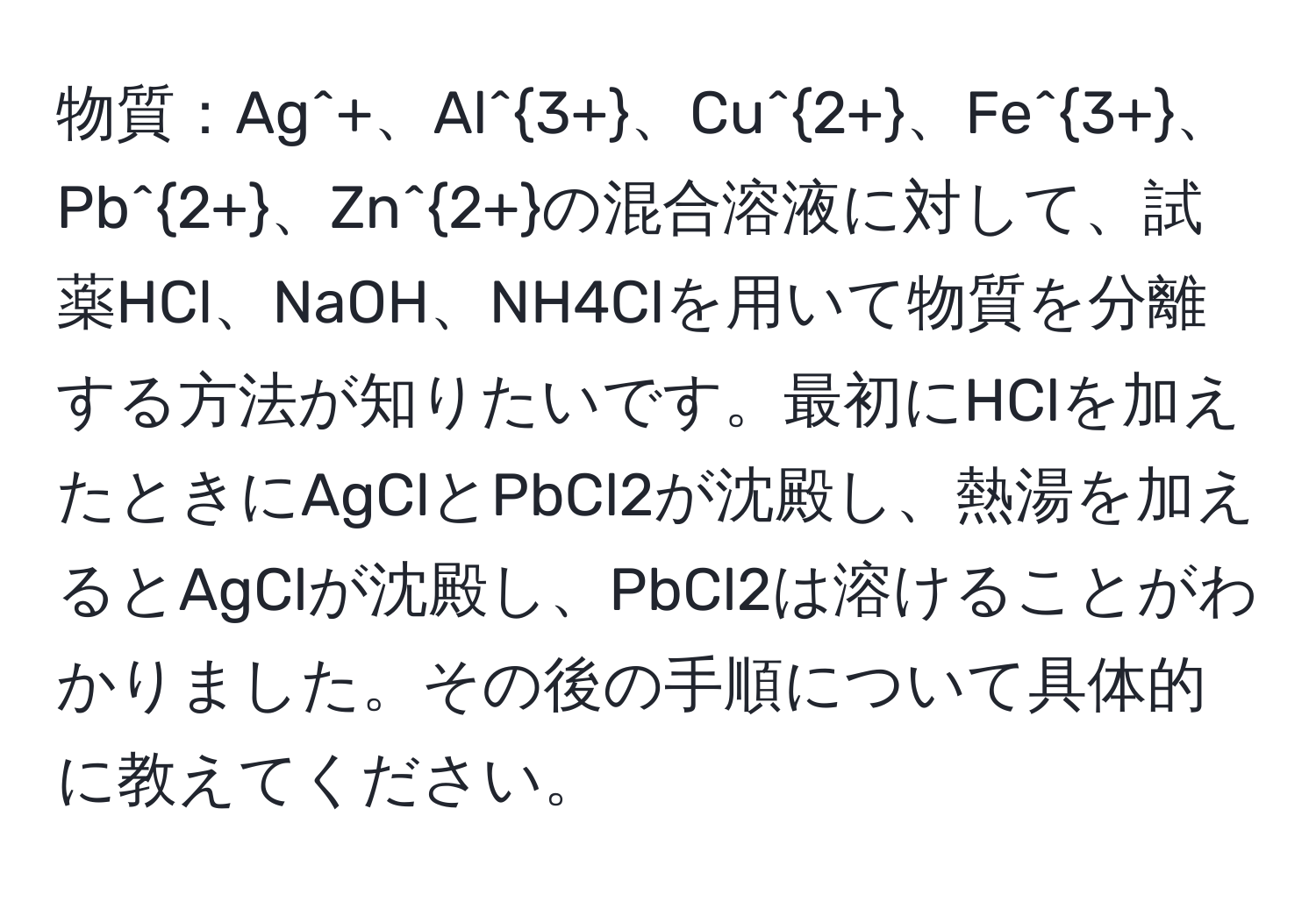 物質：Ag^(+、Al^3+)、Cu^(2+)、Fe^(3+)、Pb^(2+)、Zn^(2+)の混合溶液に対して、試薬HCl、NaOH、NH4Clを用いて物質を分離する方法が知りたいです。最初にHClを加えたときにAgClとPbCl2が沈殿し、熱湯を加えるとAgClが沈殿し、PbCl2は溶けることがわかりました。その後の手順について具体的に教えてください。