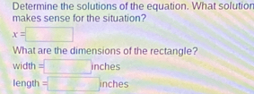 Determine the solutions of the equation. What solution 
makes sense for the situation?
x=□
What are the dimensions of the rectangle? 
widt 1 =□ inches
length =□ inches