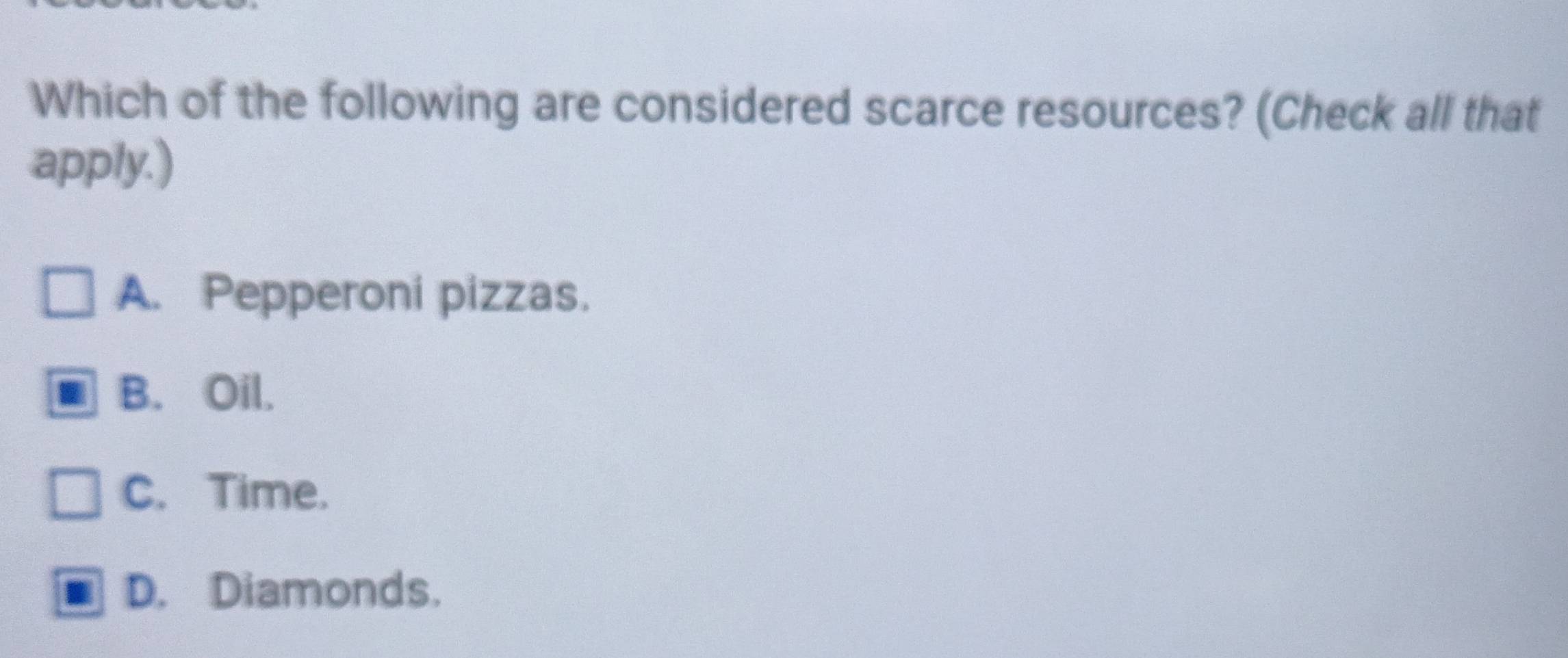 Which of the following are considered scarce resources? (Check all that
apply.)
A. Pepperoni pizzas.
B. Oil.
C. Time.
D. Diamonds.