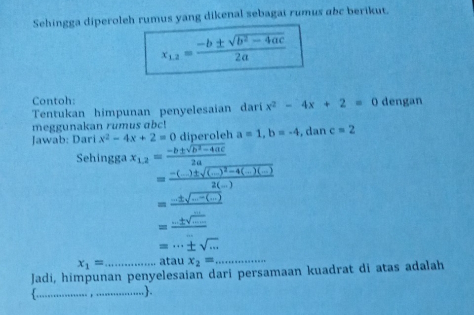 Sehingga diperoleh rumus yang dikenal sebagai rumus abc berikut.
x_1,2= (-b± sqrt(b^2-4ac))/2a 
Contoh: 
Tentukan himpunan penyelesaian darí x^2-4x+2=0 dengan 
meggunakan rumus abc! 
Jawab: Dari x^2-4x+2=0 diperoleh a=1, b=-4 , dan c=2
Sehingga x_1,2= (-b± sqrt(b^2-4ac))/2a 
=frac -(...)± sqrt((...)^2)-4(...)(...)2(...)
=frac ...± sqrt(...-(...))
=frac ...± sqrt(frac ...)......
=·s ± sqrt(·s )
x_1=
atau x_2= _ 
Jadi, himpunan penyelesaian dari persamaan kuadrat di atas adalah 
_..