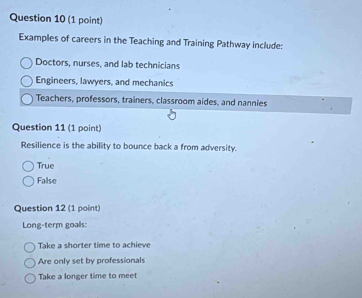 Examples of careers in the Teaching and Training Pathway include:
Doctors, nurses, and lab technicians
Engineers, lawyers, and mechanics
Teachers, professors, trainers, classroom aides, and nannies
Question 11 (1 point)
Resilience is the ability to bounce back a from adversity.
True
False
Question 12 (1 point)
Long-term goals:
Take a shorter time to achieve
Are only set by professionals
Take a longer time to meet