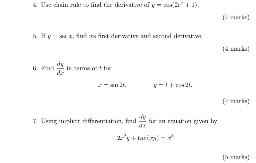 Use chain rule to find the derivative of y=cos (2e^x+1). 
(4 marks) 
5. If y=sec x , find its first derivative and second derivative. 
(4 marks) 
6. Find  dy/dx  in terms of t for
x=sin 2t, y=t+cos 2t. 
(4 marks) 
7. Using implicit differentiation, find  dy/dx  for an equation given by
2x^2y+tan (xy)=x^3
(5 marks)