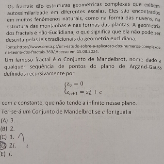 Os fractais são estruturas geométricas complexas que exibem
autossimilaridade em diferentes escalas. Eles são encontrados
em muitos fenômenos naturais, como na forma das nuvens, na
estrutura das montanhas e nas formas das plantas. A geometria
dos fractais é não-Euclidiana, o que significa que ela não pode ser
descrita pelas leis tradicionais da geometria euclidiana.
Fonte:https://www.omsa.pt/um-estudo-sobre-a-aplicacao-dos-numeros-complexos
na-teoria-dos-fractais-360/ Acesso em 15.08.2024.
Um famoso fractal é o Conjunto de Mandelbrot, nome dado a
qualquer sequência de pontos do plano de Argand-Gauss
definidos reçursivamente por
beginarrayl z_0=0 z_n+1=z_n^(2+cendarray).
com c constante, que não tende a infinito nesse plano.
Ter-se-á um Conjunto de Mandelbrot se c for igual a
(A) 3.
(B) 2.
(C) 1.
D 2i.
E) i.