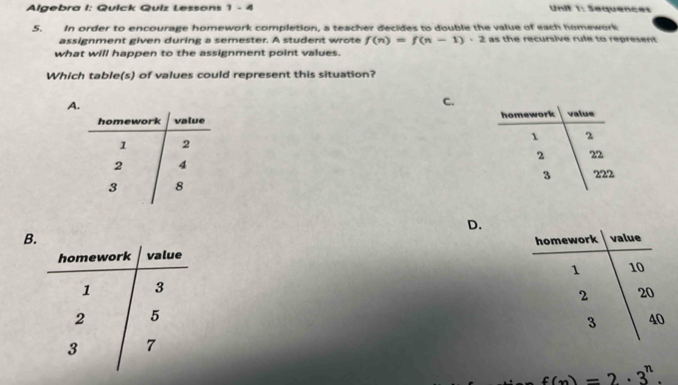 Algebra I: Quick Quiz Lessons 1 - 4 Unif 1: Sequences
5. In order to encourage homework completion, a teacher decides to double the value of each homework
assignment given during a semester. A student wrote f(n)=f(n-1)· 2 as the recursive rule to represent
what will happen to the assignment point values.
Which table(s) of values could represent this situation?
A.
C.

D.
B.

f(n)=2· 3^n.