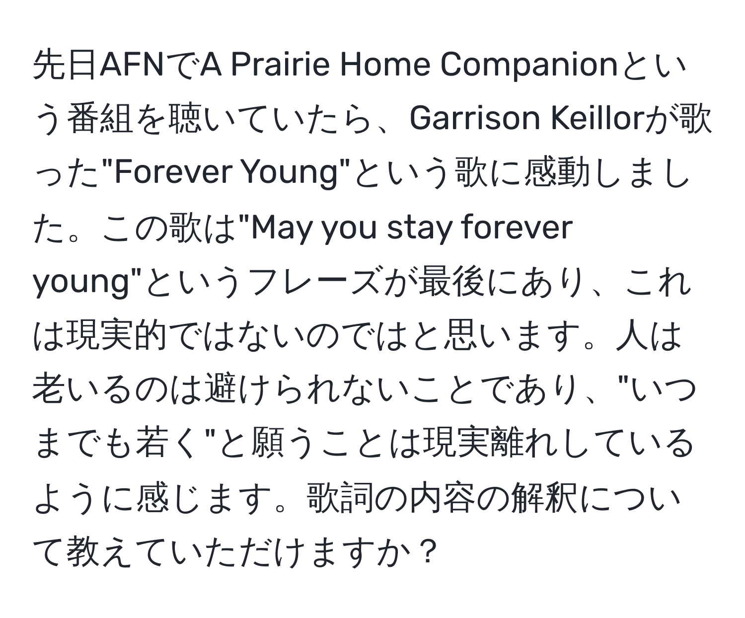 先日AFNでA Prairie Home Companionという番組を聴いていたら、Garrison Keillorが歌った"Forever Young"という歌に感動しました。この歌は"May you stay forever young"というフレーズが最後にあり、これは現実的ではないのではと思います。人は老いるのは避けられないことであり、"いつまでも若く"と願うことは現実離れしているように感じます。歌詞の内容の解釈について教えていただけますか？