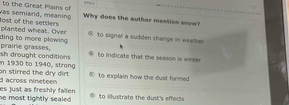 EMILY
to the Great Plains of
was semiarid, meaning Why does the author mention snow?
lost of the settlers
planted wheat. Over Ⓐ to signal a sudden change in weather
ding to more plowing 
prairie grasses,
sh drought conditions ⑧ to indicate that the season is winter
m 1930 to 1940, strong
on stirred the dry dirt to explain how the dust formed
d across nineteen
es just as freshly fallen
he most tightly sealed .
to illustrate the dust’s effects