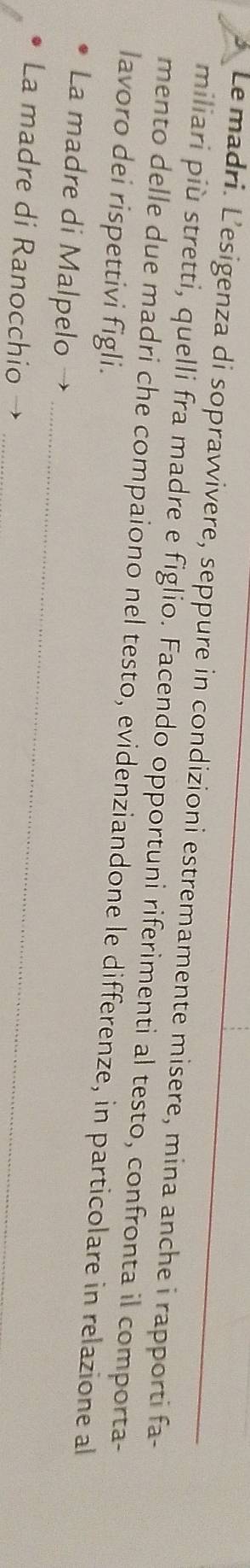 Le madri. L'esigenza di sopravvivere, seppure in condizioni estremamente misere, mina anche i rapporti fa- 
miliari più stretti, quelli fra madre e figlio. Facendo opportuni riferimenti al testo, confronta il comporta- 
mento delle due madri che compaiono nel testo, evidenziandone le differenze, in particolare in relazione al 
lavoro dei rispettivi figli. 
La madre di Malpelo → 
La madre di Ranocchio → 
_