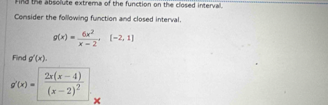 Find the absolute extrema of the function on the closed interval.
Consider the following function and closed interval.
g(x)= 6x^2/x-2 , [-2,1]
Find g'(x).
g'(x)=frac 2x(x-4)(x-2)^2 x