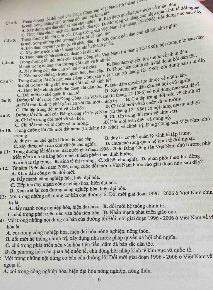 Trong đường lối đồi mới của Đảng Cộng sản Việt Nam (từ tháng 12-4
A. Xây dựng nền dân chủ xã hội chủ nghĩa. B. Bảo đảm quyền lực thuộc về nhân dân
là một trong những chủ trương đổi mới về kinh tế?
C. Thực hiện chính sách đại đoàn kết dân tộc. D. Mở rộng và nâng cao hiệu quả kinh tế đối ngoại
Câu 5: Trong đường lối đổi mới của Đảng Cộng sản Việt Nam (từ tháng 12-1986), nội dung nào sau đây
A. Bảo đảm quyền lực thuộc về nhân dân. B. Xây dựng nền dân chủ xã hội chủ nghĩa
là một trong những chủ trương đồi mới về kinh tế?
C. Xây dựng nền kinh tế hàng hóa nhiều thành phần.
Cân 6: Trong đường lối đổi mới của Đảng Cộng sản Việt Nam (từ tháng 12-1986), nội dung nào sau đây
D. Thực hiện chính sách đại đoàn kết dân tộc.
A. Xây dựng nền dân chủ xã hội chủ nghĩa. B. Bảo đảm quyền lực thuộc về nhân dân.
là một trong những chủ trương đổi mới về kinh tế?
C. Xóa bỏ cơ chế tập trung, quan liêu, bao cấp. D. Thực hiện chính sách đại đoàn kết dân tộc
Câu 7:  Trong đường lối đổi mới của Đảng Cộng sản Việt Nam (từ tháng 12-1986), nội dung nào sau đây
là một trong những chủ trương đổi mới về kinh tế?
A. Thực hiện chính sách đại đoàn kết dân tộc. B. Bảo đảm quyền lực thuộc về nhân dân.
D. Xây dựng nền dân chủ xã hội chủ nghĩa.
Câu 8: Đường lối đổi mới của Đảng Cộng sản Việt Nam (từ tháng 12-1986) có nội dung nào sau đây?
C. Đổi mới cơ chế quản lí kinh tế.
A. Đổi mới kinh tế phải gắn liền với đồi mới chính trị. B. Chỉ tập trung đồi mới về chính trị.
D. Chỉ đổi mới về tổ chức và tư tưởng.
C. Chỉ tập trung đổi mới về văn hóa.
âu 9:  Đường lối đổi mới của Đảng Cộng sản Việt Nam (từ tháng 12-1986) có nội dung nào sau đây?
B. Chỉ tập trung đổi mới về chính trị.
A. Chỉ tập trung đổi mới về văn hóa.
C. Chỉ đổi mới về tổ chức và tư tưởng. D. Đồi mới toàn diện và đồng bộ.
ầu 10: Trong đường lối đổi mới đất nước (từ tháng 12-1986), về chính trị, Đảng Cộng sản Việt Nam chủ
trương
A. duy trì cơ chế quản lí kinh tế bao cấp. B. duy trì cơ chế quản lý kinh tế tập trung.
C. xây dựng nền dân chủ xã hội chủ nghĩa.  D. chưa mở rộng quan hệ kinh tế đối ngoại.
Âu 11: Trong đường lối đồi mới đất nước giai đoạn 1996 - 2006 Đảng Cộng sản Việt Nam chủ trương phát
triển nền kinh tế hàng hóa nhiều thành phần theo định hướng
A. kinh tế tập trung. B. kinh tế thị trường. C. xã hội chủ nghĩa. D. phân phối theo lao động.
m 12: Từ năm 1996 đến năm 2006, công cuộc đồi mới ở Việt Nam bước vào giai đoạn nào sau đây?
A. Khởi đầu công cuộc đổi mới.
B. Đầy mạnh công nghiệp hóa, hiện đại hóa.
C. Tiếp tục đẩy mạnh công nghiệp hóa, hiện đại hóa.
D. Xem xét lại con đường công nghiệp hóa, hiện đại hóa.
13: Một trong những nội dung cơ bản của đường lối Đổi mới giai đoạn 1996 - 2006 ở Việt Nam chín
trị là
A. đẩy mạnh công nghiệp hóa, hiện đại hóa. B. đổi mới hệ thống chính trị.
C. chú trọng phát triển nền văn hóa tiên tiến. D. Nhấn mạnh phát triển giáo dục.
4: Một trong những nội dung cơ bản của đường lối Đổi mới giai đoạn 1996 - 2006 ở Việt Nam về và
hóa là
A. cọi trọng công nghiệp hóa, hiện đại hóa nông nghiệp, nông thôn.
B. đổi mới hệ thống chính trị, xây dựng nhà nước pháp quyền xã hội chủ nghĩa.
C. chú trọng phát triển nền văn hóa tiên tiến, đậm đà bản sắc dân tộc.
D. đa phương hóa các quan hệ quốc tế, chủ động hội nhập kinh tế khu vực và quốc tế.
Một trong những nội dung cơ bản của đường lối Đổi mới giai đoạn 1996 - 2006 ở Việt Nam về
ngoại là
A. coi trọng công nghiệp hóa, hiện đại hóa nông nghiệp, nông thôn.
6