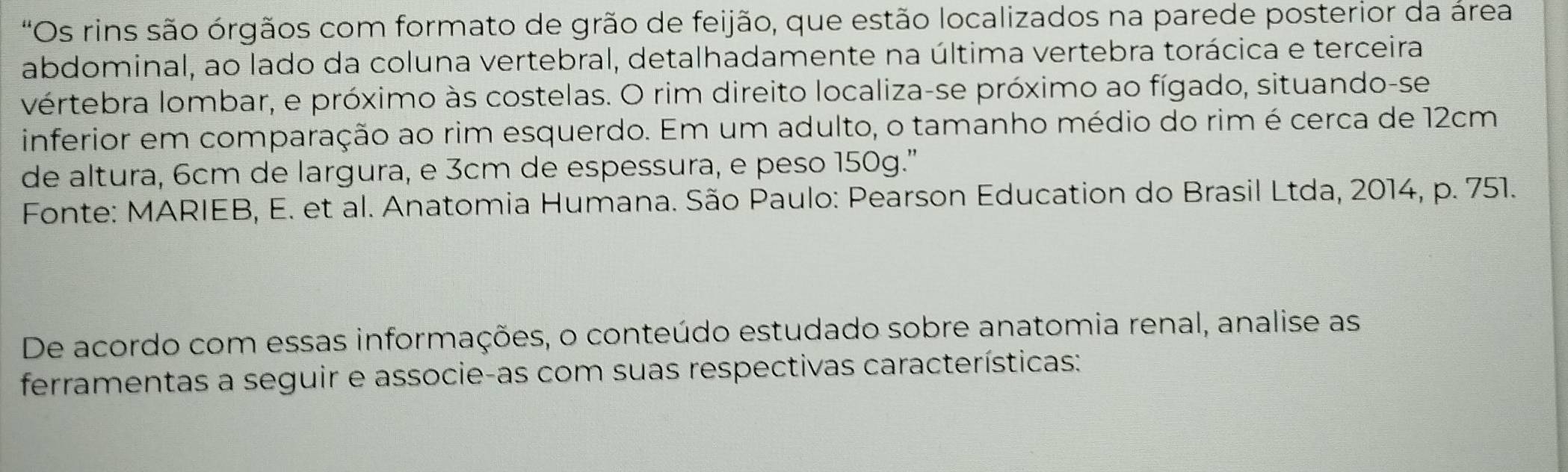 'Os rins são órgãos com formato de grão de feijão, que estão localizados na parede posterior da área 
abdominal, ao lado da coluna vertebral, detalhadamente na última vertebra torácica e terceira 
vértebra lombar, e próximo às costelas. O rim direito localiza-se próximo ao fígado, situando-se 
inferior em comparação ao rim esquerdo. Em um adulto, o tamanho médio do rim é cerca de 12cm
de altura, 6cm de largura, e 3cm de espessura, e peso 150g.' 
Fonte: MARIEB, E. et al. Anatomia Humana. São Paulo: Pearson Education do Brasil Ltda, 2014, p. 751. 
De acordo com essas informações, o conteúdo estudado sobre anatomia renal, analise as 
ferramentas a seguir e associe-as com suas respectivas características: