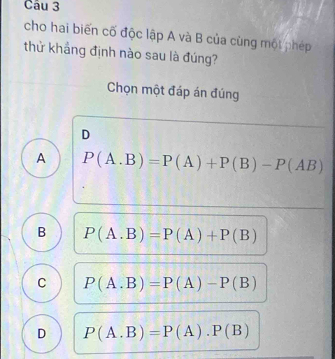 cho hai biến cố độc lập A và B của cùng một phép
thử khẳng định nào sau là đúng?
Chọn một đáp án đúng
D
A P(A.B)=P(A)+P(B)-P(AB)
B P(A.B)=P(A)+P(B)
C P(A.B)=P(A)-P(B)
D P(A.B)=P(A).P(B)