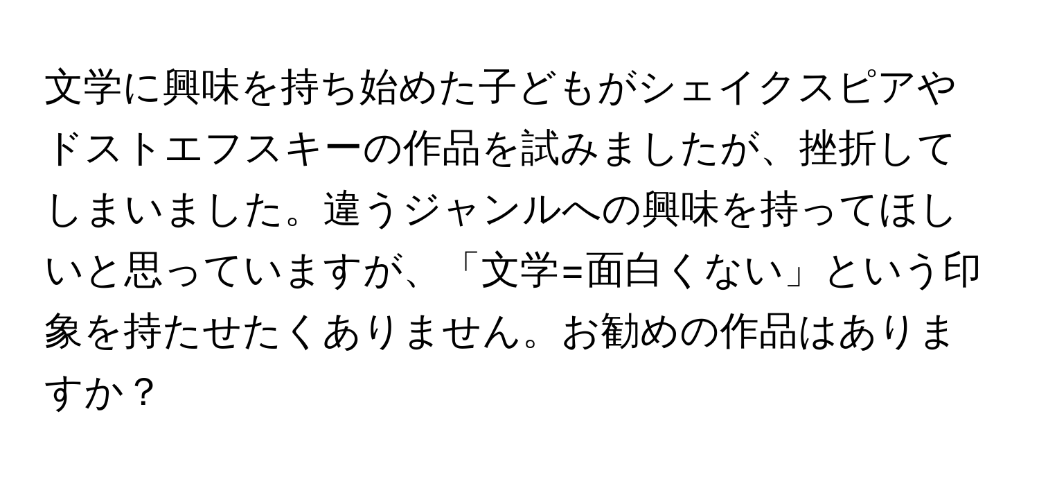 文学に興味を持ち始めた子どもがシェイクスピアやドストエフスキーの作品を試みましたが、挫折してしまいました。違うジャンルへの興味を持ってほしいと思っていますが、「文学=面白くない」という印象を持たせたくありません。お勧めの作品はありますか？