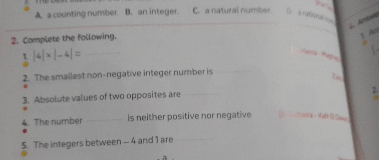 A. a counting number. B. an integer. C. a natural number D a rational rus 
2. Complete the following.
1. Acr
1. |4|* |-4|= _
Karia - Magluy
2. The smallest non-negative integer number is
3. Absolute values of two opposites are_
2
4. The number _is neither positive nor negative Kafr El Sir
5. The integers between - 4 and 1 are_
_