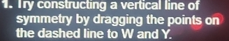 Try constructing a vertical line of 
symmetry by dragging the points on 
the dashed line to W and Y.