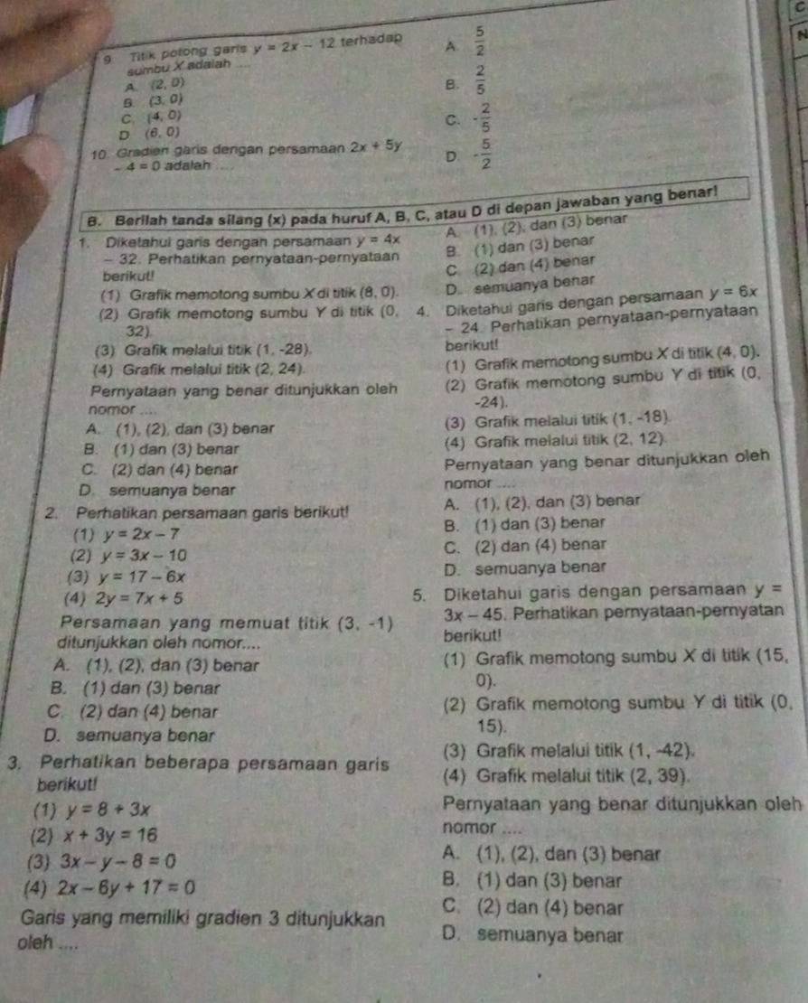 Titik potong garls y=2x-12 terhadap A.  5/2 
N
sumbu X adaiah
A. (2,0) B.  2/5 
(3,0)
C. (4,0) C. - 2/5 
D (6,0)
10. Gradien gäris dergan persamaan 2x+5y D - 5/2 
-4=0 adalah
B. Berilah tanda silang (x) pada huruf A, B. C, atau D di depan jawaban yang benar!
A. (1), (2); dan (3) benar
1. Diketahui garis dengan persamaan y=4x
B. (1) dan (3) benar
- 32. Perhatikan pernyataan-pernyataan
berikul!
C. (2) dan (4) benar
(1) Grafik memotong sumbu X di titik (8,0). D. semuanya benar
(2) Grafik memotong sumbu Y di titik (0. 4. Diketahui garis dengan persamaan y=6x
32)
(3) Grafik melalui titik (1,-28) berikut! - 24 Perhatikan pernyataan-pernyataan
(4) Grafik melalui titik (2,24).
(1) Grafik memotong sumbu X di titik (4,0).
Pernyataan yang benar ditunjukkan oleh (2) Grafik memotong sumbu Y di titik (0,
nomor .... -24).
A. (1), (2), dan (3) benar (3) Grafik melalui titik (1,-18)
B. (1) dan (3) benar (4) Grafik melalui titik (2,12)
C. (2) dan (4) benar Pernyataan yang benar ditunjukkan oleh
D. semuanya benar nomor
2. Perhatikan persamaan garis berikut! A. (1), (2), dan (3) benar
(1) y=2x-7 B. (1) dan (3) benar
(2) y=3x-10 C. (2) dan (4) benar
(3) y=17-6x D. semuanya benar
(4) 2y=7x+5 5. Diketahui garis dengan persamaan y=
3x-45
Persamaan yang memuat titik (3,-1) berikut! . Perhatikan pernyataan-pernyatan
ditunjukkan oleh nomor....
A. (1), (2), dan (3) benar (1) Grafik memotong sumbu X di titik (15,
B. (1) dan (3) benar 0).
C. (2) dan (4) benar (2) Grafik memotong sumbu Y di titik (0,
D. semuanya benar
15).
(3) Grafik melalui titik (1,-42),
3. Perhatikan beberapa persamaan garis (4) Grafik melalui titik (2,39).
berikut!
(1) y=8+3x Pernyataan yang benar ditunjukkan oleh
(2) x+3y=16
nomor …._
(3) 3x-y-8=0
A. (1), (2), dan (3) benar
(4) 2x-6y+17=0
B. (1) dan (3) benar
C. (2) dan (4) benar
Garis yang memiliki gradien 3 ditunjukkan D. semuanya benar
oleh ....