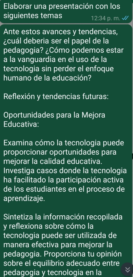 Elaborar una presentación con los 
siguientes temas 12:34 p. m. 
Ante estos avances y tendencias, 
¿cuál deberia ser el papel de la 
pedagogia? ¿Cómo podemos estar 
a la vanguardia en el uso de la 
tecnologia sin perder el enfoque 
humano de la educación? 
Reflexión y tendencias futuras: 
Oportunidades para la Mejora 
Educativa: 
Examina cómo la tecnologia puede 
proporcionar oportunidades para 
mejorar la calidad educativa. 
Investiga casos donde la tecnologia 
ha facilitado la participación activa 
de los estudiantes en el proceso de 
aprendizaje. 
Sintetiza la información recopilada 
y reflexiona sobre cómo la 
tecnologia puede ser utilizada de 
manera efectiva para mejorar la 
pedagogia. Proporciona tu opinión 
sobre el equilibrio adecuado entre 
pedagogia y tecnologia en la