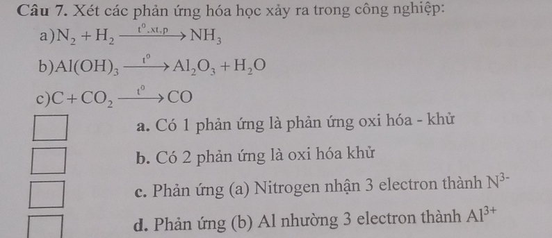 Xét các phản ứng hóa học xảy ra trong công nghiệp:
a) N_2+H_2xrightarrow t°.xt,pNH_3
b) Al(OH)_3xrightarrow I^0Al_2O_3+H_2O
c) C+CO_2xrightarrow t°CO
a. Có 1 phản ứng là phản ứng oxi hóa - khử
b. Có 2 phản ứng là oxi hóa khử
c. Phản ứng (a) Nitrogen nhận 3 electron thành N^(3-)
d. Phản ứng (b) Al nhường 3 electron thành Al^(3+)