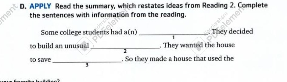 en D. APPLY Read the summary, which restates ideas from Reading 2. Complete 
the sentences with information from the reading. 
Some college students had a(n) _They decided 
1 
to build an unusual _. They wanted the house 
2 
to save _. So they made a house that used the 
3