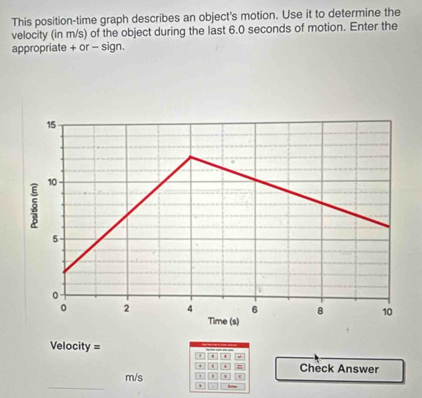 This position-time graph describes an object's motion. Use it to determine the 
velocity (in m/s) of the object during the last 6.0 seconds of motion. Enter the 
appropriate + or - sign. 
Velocity = __ 
' “ 
s . = Check Answer 
_
m/s 1 1 c 
0 Entás