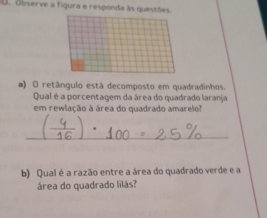 Observe a figura e responda às questões. 
a) O retângulo está decomposto em quadradinhos. 
Qual é a porcentagem da área do quadrado laranja 
em rewlação à área do quadrado amarelo? 
_ 
b) Qual é a razão entre a área do quadrado verde e a 
área do quadrado lilás?