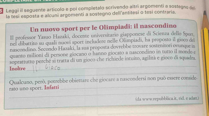 Leggi il seguente articolo e poi completalo scrivendo altri argomenti a sostegno del. 
la tesi esposta e alcuni argomenti a sostegno dell’antitesi o tesi contraria. 
Un nuovo sport per le Olimpiadi: il nascondino 
Il professor Yasuo Hazaki, docente universitario giapponese di Scienza dello Sport, 
nel dibattito su quali nuovi sport includere nelle Olimpiadi, ha proposto il gioco del 
nascondino. Secondo Hazaki, la sua proposta dovrebbe trovare sostenitori ovunque in 
quanto milioni di persone giocano o hanno giocato a nascondino in tutto il mondo e 
soprattutto perché si tratta di un gioco che richiede intuito, agilità e gioco di squadra. 
Inoltre 
_ 
_ 
_ 
_ 
Qualcuno, però, potrebbe obiettare che giocare a nascondersi non può essere conside- 
_ 
rato uno sport. Infatti 
(da www.repubblica.it, rid. e adatt.)