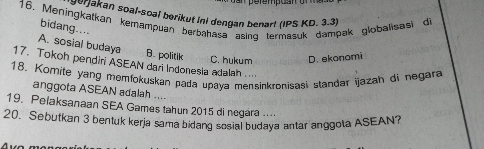 perempuan al ma 
gerjakan soal-soal berikut ini dengan benar! (IPS KD. 3.3)
16. Meningkatkan kemampuan berbahasa asing termasuk dampak globalisasi di bidang....
A. sosial budaya
B. politik C. hukum D. ekonomi
17. Tokoh pendiri ASEAN dari Indonesia adalah ....
18. Komite yang memfokuskan pada upaya mensinkronisasi standar ijazah di negara
anggota ASEAN adalah ....
19. Pelaksanaan SEA Games tahun 2015 di negara …
20. Sebutkan 3 bentuk kerja sama bidang sosial budaya antar anggota ASEAN?