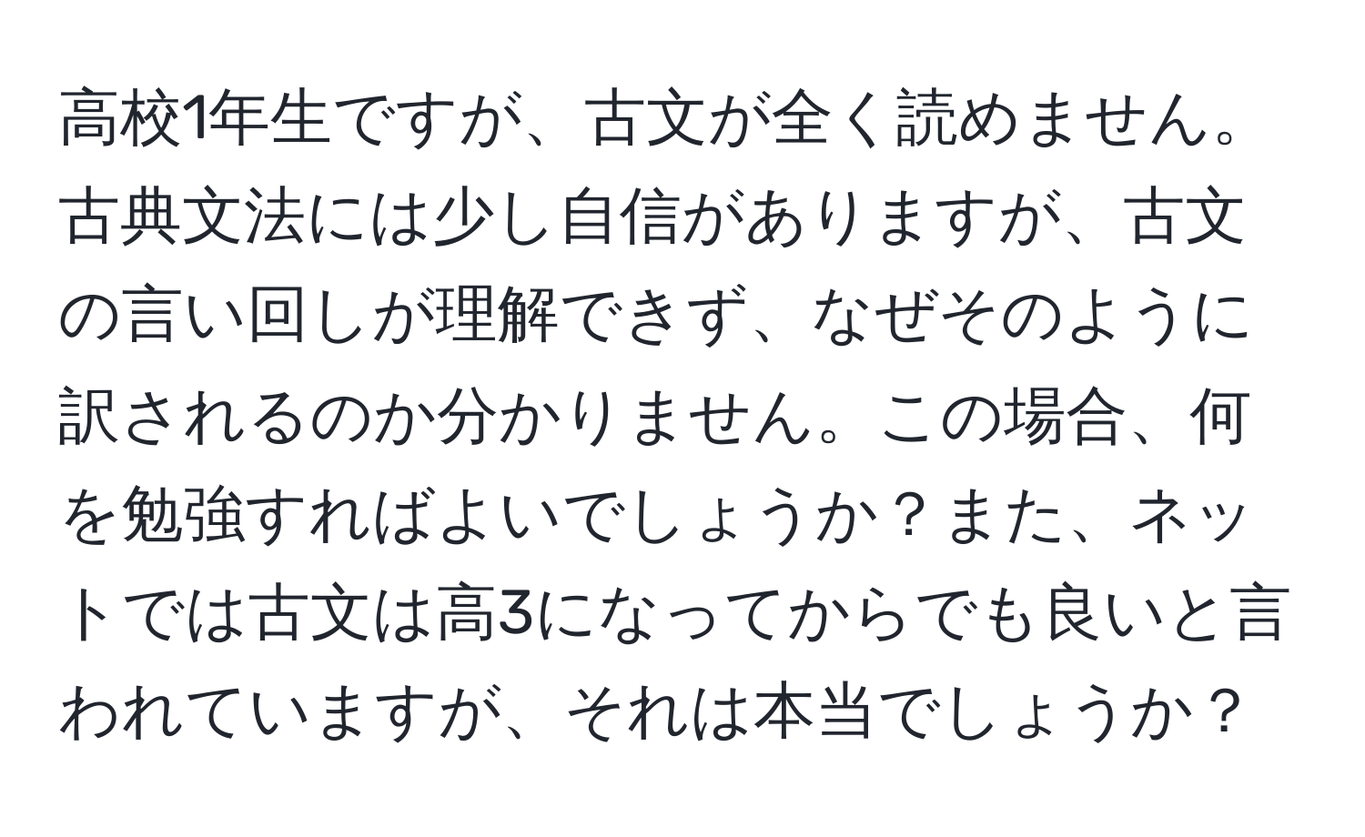 高校1年生ですが、古文が全く読めません。古典文法には少し自信がありますが、古文の言い回しが理解できず、なぜそのように訳されるのか分かりません。この場合、何を勉強すればよいでしょうか？また、ネットでは古文は高3になってからでも良いと言われていますが、それは本当でしょうか？