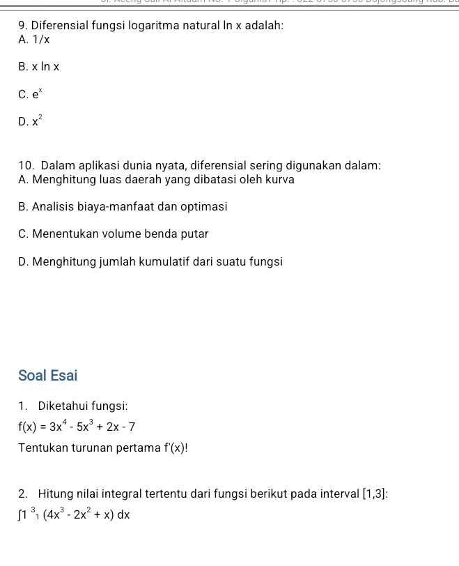 Diferensial fungsi logaritma natural In x adalah:
A. 1/x
B. x l n>
C. e^x
D. x^2
10. Dalam aplikasi dunia nyata, diferensial sering digunakan dalam:
A. Menghitung luas daerah yang dibatasi oleh kurva
B. Analisis biaya-manfaat dan optimasi
C. Menentukan volume benda putar
D. Menghitung jumlah kumulatif dari suatu fungsi
Soal Esai
1. Diketahui fungsi:
f(x)=3x^4-5x^3+2x-7
Tentukan turunan pertama f'(x)
2. Hitung nilai integral tertentu dari fungsi berikut pada interval [1,3] :
∈t 1^3(4x^3-2x^2+x)dx