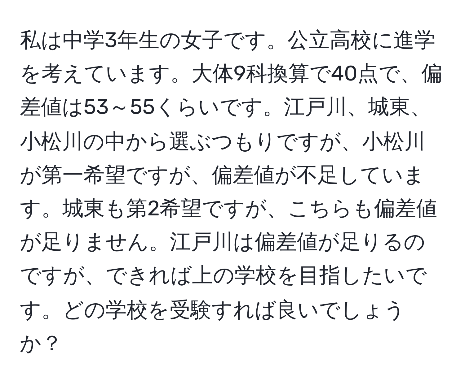 私は中学3年生の女子です。公立高校に進学を考えています。大体9科換算で40点で、偏差値は53～55くらいです。江戸川、城東、小松川の中から選ぶつもりですが、小松川が第一希望ですが、偏差値が不足しています。城東も第2希望ですが、こちらも偏差値が足りません。江戸川は偏差値が足りるのですが、できれば上の学校を目指したいです。どの学校を受験すれば良いでしょうか？