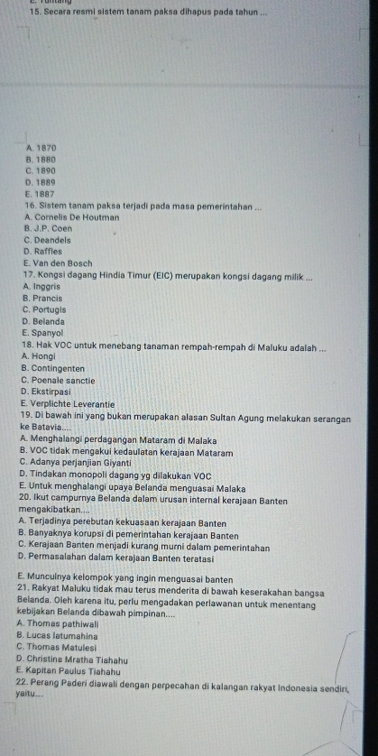 Secara resmi sistem tanam paksa dihapus pada tahun ...
A. 1870
B. 1880
C. 1890
D. 1889
E. 1887
16. Sistem tanam paksa terjadi pada masa pemerintahan ...
A. Cornelis De Houtman
B. J.P. Coen
C. Deandels
D. Raffles
E. Van den Bosch
17. Kongsi dagang Hindia Timur (EIC) merupakan kongsi dagang milik ...
A. Ingaris
B. Prancis
C. Portugis
D. Belanda
E. Spanyol
18. Hak VOC untuk menebang tanaman rempah-rempah di Maluku adalah ...
A. Hongi
B. Contingenten
C. Poenale sanctie
D. Ekstirpasi
E. Verplichte Leverantie
19. Di bawah ini yang bukan merupakan alasan Sultan Agung melakukan serangan
ke Batavia....
A. Menghalangi perdagangan Mataram di Malaka
B. VOC tidak mengakui kedaulatan kerajaan Mataram
C. Adanya perjanjian Giyanti
D. Tindakan monopoli dagang yg dilakukan VOC
E. Untuk menghalangi upaya Belanda menguasai Malaka
20. Ikut campurnya Belanda dalam urusan internal kerajaan Banten
mengakibatkan....
A. Terjadinya perebutan kekuasaan kerajaan Banten
B. Banyaknya korupsi di pemerintahan kerajaan Banten
C. Kerajaan Banten menjadi kurang murni dalam pemerintahan
D. Permasalahan dalam kerajaan Banten teratasi
E. Munculnya kelompok yang ingin menguasai banten
21. Rakyat Maluku tidak mau terus menderita di bawah keserakahan bangsa
Belanda. Oleh karena itu, perlu mengadakan perlawanan untuk menentang
kebijakan Belanda dibawah pimpinan....
A. Thomas pathiwali
B. Lucas latumahina
C. Thomas Matulesi
D. Christina Mratha Tiahahu
E. Kapitan Paulus Tiahahu
22. Perang Paderi diawali dengan perpecahan di kalangan rakyat Indonesia sendiri,
yaitu..