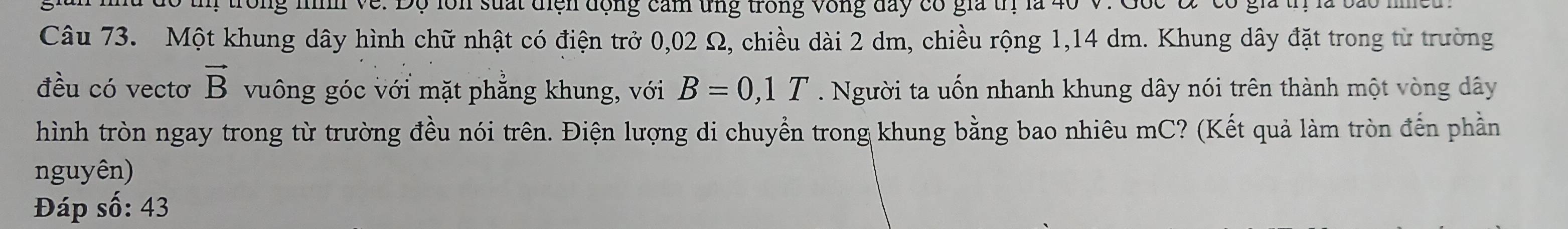 tm trong nìh về. Độ lồn suất điện động cảm ứng trong vòng đay có gia trị là 40 V. Gốc Đ có gia tị là ba m 
Câu 73. Một khung dây hình chữ nhật có điện trở 0,02 Ω, chiều dài 2 dm, chiều rộng 1,14 dm. Khung dây đặt trong từ trường 
đều có vectơ vector B vuông góc với mặt phẳng khung, với B=0,1T. Người ta uốn nhanh khung dây nói trên thành một vòng dây 
hình tròn ngay trong từ trường đều nói trên. Điện lượng di chuyển trong khung bằng bao nhiêu mC? (Kết quả làm tròn đến phần 
nguyên) 
Đáp số: 43