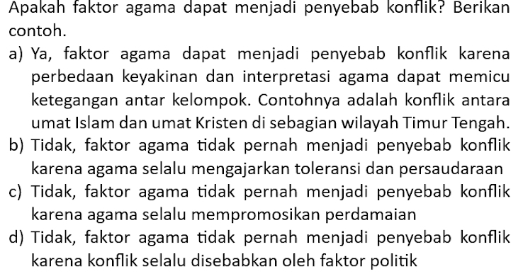 Apakah faktor agama dapat menjadi penyebab konflik? Berikan
contoh.
a) Ya, faktor agama dapat menjadi penyebab konflik karena
perbedaan keyakinan dan interpretasi agama dapat memicu
ketegangan antar kelompok. Contohnya adalah konflik antara
umat Islam dan umat Kristen di sebagian wilayah Timur Tengah.
b) Tidak, faktor agama tidak pernah menjadi penyebab konflik
karena agama selalu mengajarkan toleransi dan persaudaraan
c) Tidak, faktor agama tidak pernah menjadi penyebab konflik
karena agama selalu mempromosikan perdamaian
d) Tidak, faktor agama tidak pernah menjadi penyebab konflik
karena konflik selalu disebabkan oleh faktor politik