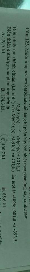 Muối magnesium carbonate dễ dàng bị phân hủy bởi nhiệt theo phản ứng xảy ra như sau:
MgCO_3(s)xrightarrow t°MgO(s)+CO_2(g)
Biết nhiệt tạo thành chuẩn (kJ.mol^(-1)) của MgCO_3(s), MgO(s) và CO_2(s) lần lượt là -1096; -601, 8 và -393,5.
Biến thiên enthalpy của phản ứng trên là
A. 29,5 kJ. B. 174,3 kJ. C. 100,7 kJ. D. 85,6 kJ.