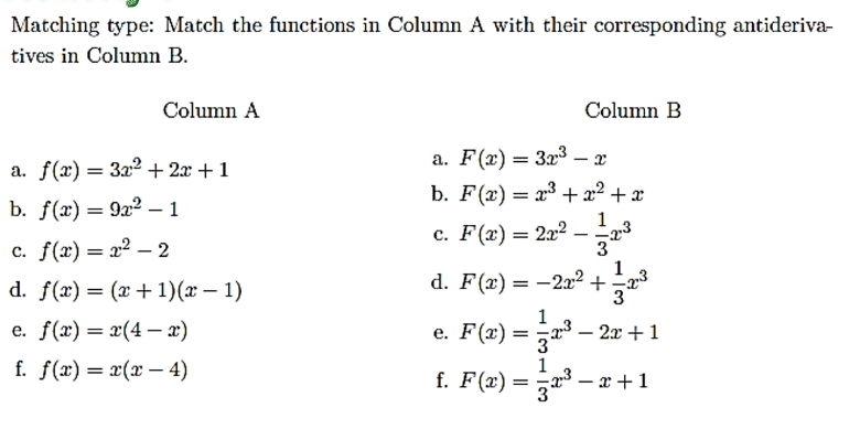 Matching type: Match the functions in Column A with their corresponding antideriva- 
tives in Column B. 
Column A Column B 
a. f(x)=3x^2+2x+1
a. F(x)=3x^3-x
b. F(x)=x^3+x^2+x
b. f(x)=9x^2-1
C. f(x)=x^2-2
c. F(x)=2x^2- 1/3 x^3
d. f(x)=(x+1)(x-1)
d. F(x)=-2x^2+ 1/3 x^3
e. f(x)=x(4-x) e. F(x)= 1/3 x^3-2x+1
f. f(x)=x(x-4) f. F(x)= 1/3 x^3-x+1