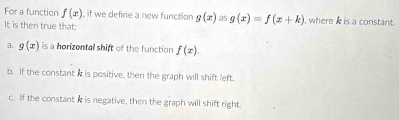 For a function f(x) , if we define a new function g(x) as g(x)=f(x+k) , where I is a constant.
It is then true that:
a. g(x) is a horizontal shift of the function f(x).
b. If the constant Iis positive, then the graph will shift left.
c. If the constant I is negative, then the graph will shift right.