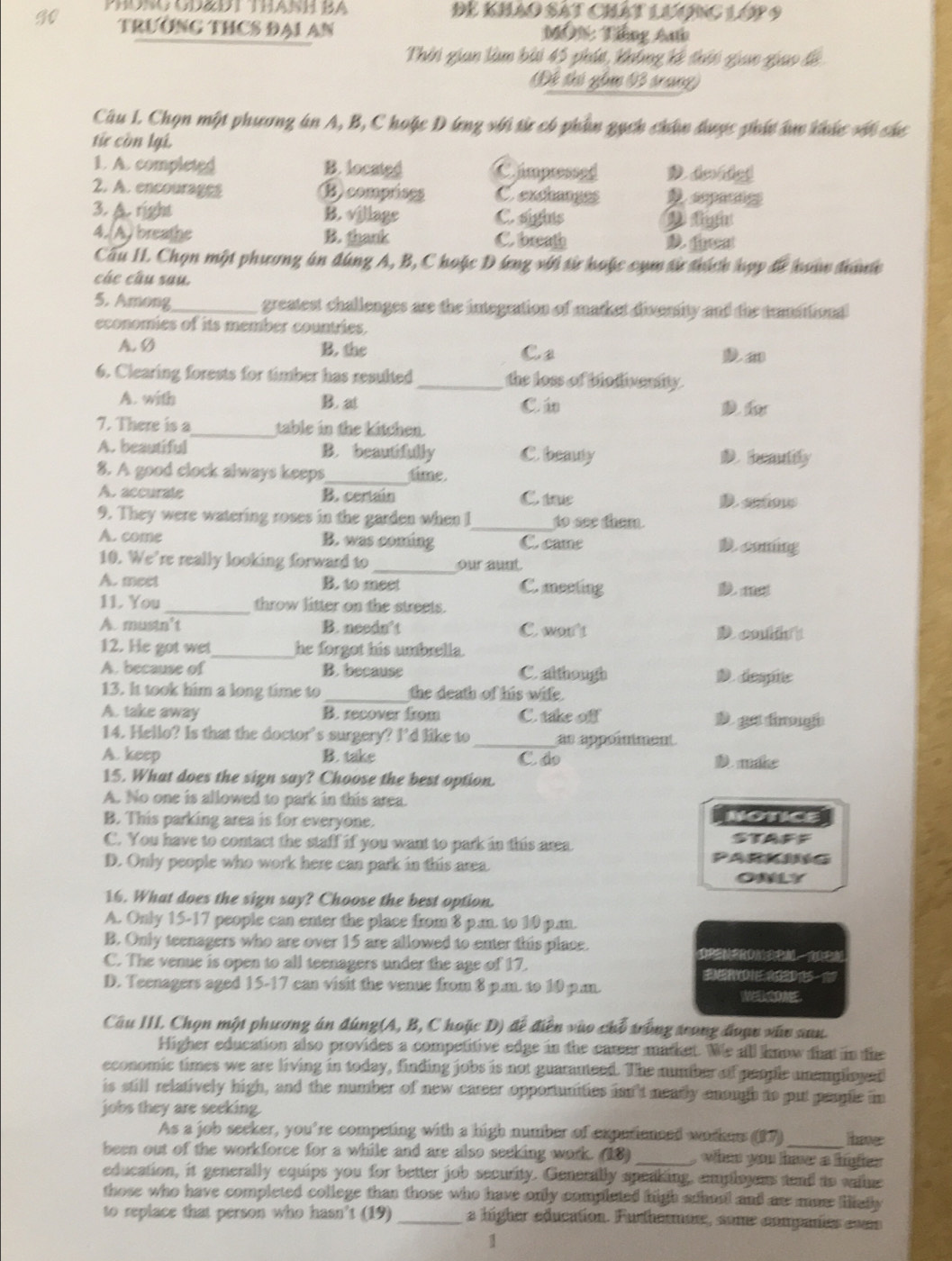 PHONG OD&DT THANH BA Để khảo sát chát lương lớp 9
TRƯỚNG THCS ĐAI AN  M0N: Tiếng Ah
Thời gian làm bài 45 phút, không kế thời giao giao lề
Để thi gi V3 trang)
Câu L. Chọn một phương án A, B, C hoặc D lng với sừ có phẩn qạch chân được phí âực khức với chư
từ còn lại.
1. A. completed B. located Cimpressed D. deided
2. A. encourages Bcomprises C exchanges D sepacng
3. A. right B. village C. sights Dlight
4.(A) breathe B. thank C. breath D. feat
Cấu II. Chọn một phương án đùng A, B, C hoặc D ứng với sừ hoặc cụm sử thích hợp để hoán đhànớ
các câu sau.
5. Among_ greatest challenges are the integration of market divensity and the transitionll
economies of its member countries.
A. Ø B. the Ca
6. Clearing forests for timber has resulted _the loss of biodivensity.
A. with B. at C á D 
7. There is a_ table in the kitchen.
A. beautiful B. beautifully C. beauy D.headily
8. A good clock always keeps _time.
A. accurale B. certain C. tre D. ontious
9. They were watering roses in the garden when I_ to see them.
A. come B. was coming C. came D. coming
10. We're really looking forward to _our aunt.
A. meet B. to meet C. meeting D. m
11. You _throw litter on the streets.
A. mustn't B. needn’t C. won't
12. He got wet_ he forgot his umbrella.
A. because of B. because C although D. despite
13. It took him a long time to_ the death of his wife.
A. take away B. recover from C. take off D ga tmugh
14. Hello? Is that the doctor's surgery? I'd like to _as appoînment
A. keep B. take D. make
C ả
15. What does the sign say? Choose the best option.
A. No one is allowed to park in this area.
B. This parking area is for everyone. NOTICE
C. You have to contact the staff if you want to park in this area. STAFF
D. Only people who work here can park in this area.
OMLY
16. What does the sign say? Choose the best option.
A. Only 15-17 people can enter the place from 8 p.n. to 10 p.n.
B. Only teenagers who are over 15 are allowed to enter this place.
C. The venue is open to all teenagers under the age of 17.     
D. Teenagers aged 15-17 can visit the venue from 8 p.m. to 10 p.m.
Câu III. Chọn một phương án đúng(A, B, C hoặc D) để điễn vào chỗ trong trong đoạc xân san.
Higher education also provides a competitive edge in the career market. We all know that in the
economic times we are living in today, finding jobs is not guarauteed. The number of people unemployail
is still relatively high, and the number of new career opportunities isn't neadly enough to put people in
jobs they are seeking.
As a job seeker, you're competing with a high number of experienced workers (17) _haver
been out of the workforce for a while and are also seeking work. (18) _ when you haw a hiher 
education, it generally equips you for better job security. Generally speaking, emmployess tend to valme
those who have completed college than those who have only completed high adhael and ar maw lialy 
to replace that person who hasn't (19) _a higher education. Furthermore, some companies coes
1