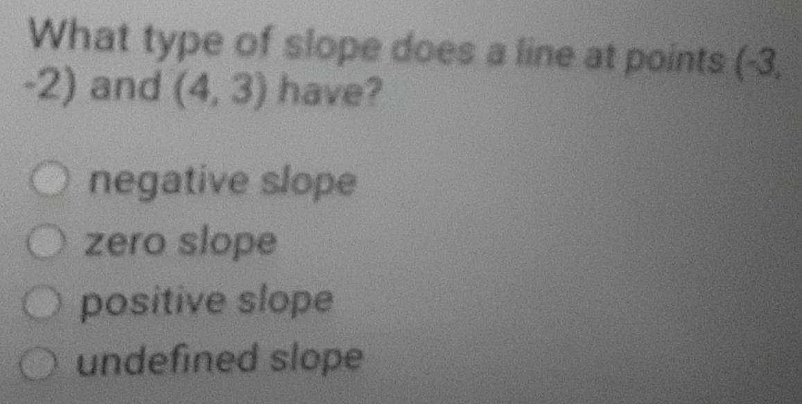 What type of slope does a line at points (-3,
= 2)
and (4,3) have?
negative slope
zero slope
positive slope
undefined slope