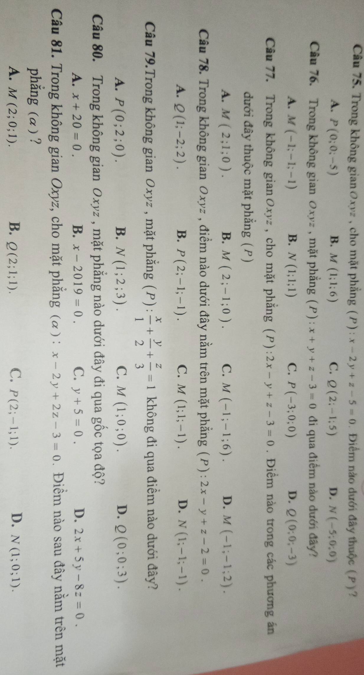 Trong không gianØxyz , cho mặt phẳng (P): x-2y+z-5=0.Điểm nào dưới đây thuộc (P)?
A. P(0;0;-5) B. M(1;1;6) C. Q(2;-1;5) D. N(-5;0;0)
Câu 76. Trong không gian Oxyz , mặt phẳng (P) : x+y+z-3=0 đi qua điểm nào dưới đây?
A. M(-1;-1;-1) B. N(1;1;1) C. P(-3;0;0) D. Q(0;0;-3)
Câu 77. Trong không gianОxyz , cho mặt phẳng (P): 2x-y+z-3=0. Điểm nào trong các phương án
đưới đây thuộc mặt phẳng (P)
A. M(2;1;0). B. M(2;-1;0). C. M(-1;-1;6). D. M(-1;-1;2).
Câu 78. Trong không gian Oxyz , điểm nào dưới đây nằm trên mặt phẳng (P) : 2x-y+z-2=0.
A. Q(1;-2;2). B. P(2;-1;-1). C. M(1;1;-1). D. N(1;-1;-1).
Câu 79.Trong không gian Oxyz , mặt phẳng (P): x/1 + y/2 + z/3 =1 không đi qua điểm nào dưới đây?
A. P(0;2;0). B. N(1;2;3). C. M(1;0;0). D. Q(0;0;3).
Câu 80. Trong không gian Oxyz , mặt phẳng nào dưới đây đi qua gốc tọa độ?
A. x+20=0. B. x-2019=0. C. y+5=0. D. 2x+5y-8z=0.
Câu 81. Trong không gian Oxyz, cho mặt phẳng (α ): x-2y+2z-3=0. Điềm nào sau đây nằm trên mặt
phẳng (α)?
C.
D.
A. M(2;0;1). B. Q(2;1;1). P(2;-1;1). N(1;0;1).