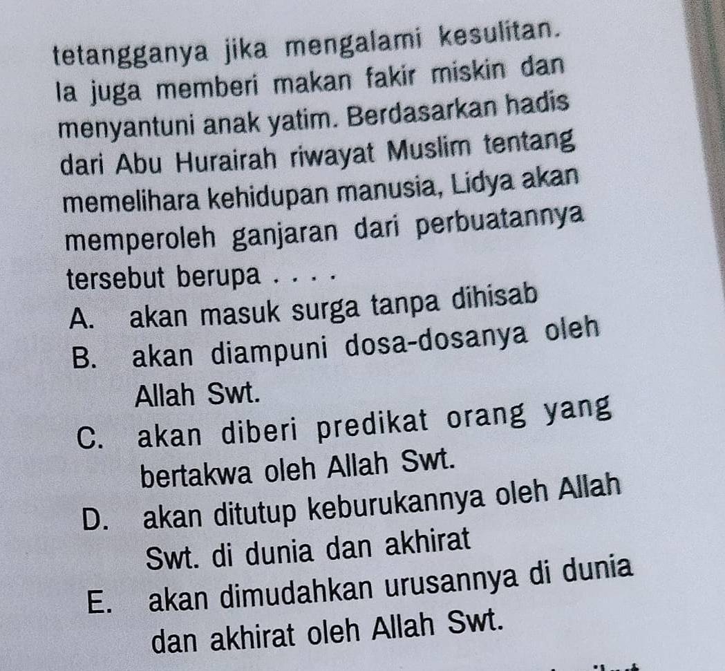 tetangganya jika mengalami kesulitan.
la juga memberi makan fakir miskin dan
menyantuni anak yatim. Berdasarkan hadis
dari Abu Hurairah riwayat Muslim tentang
memelihara kehidupan manusia, Lidya akan
memperoleh ganjaran dari perbuatannya
tersebut berupa . . . .
A. akan masuk surga tanpa dihisab
B. akan diampuni dosa-dosanya oleh
Allah Swt.
C. akan diberi predikat orang yang
bertakwa oleh Allah Swt.
D. akan ditutup keburukannya oleh Allah
Swt. di dunia dan akhirat
E. akan dimudahkan urusannya di dunia
dan akhirat oleh Allah Swt.