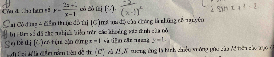 Cho hàm số y= (2x+1)/x-1  có đồ thị (C). 
a) Có đúng 4 điểm thuộc đồ thị (C)mà tọa độ của chúng là những số nguyên. 
b) Hàm số đã cho nghịch biến trên các khoảng xác định của nó. 
c) Đồ thị (C) có tiệm cận đứng x=1 và tiệm cận ngang y=1. 
d) Gọi M là điểm nằm trên đồ thị (C) và H,K tương ứng là hình chiếu vuông góc của M trên các trục C